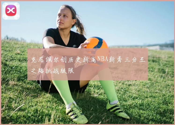 克尼佩尔创历史新高NBA新秀三分王之路挑战极限
