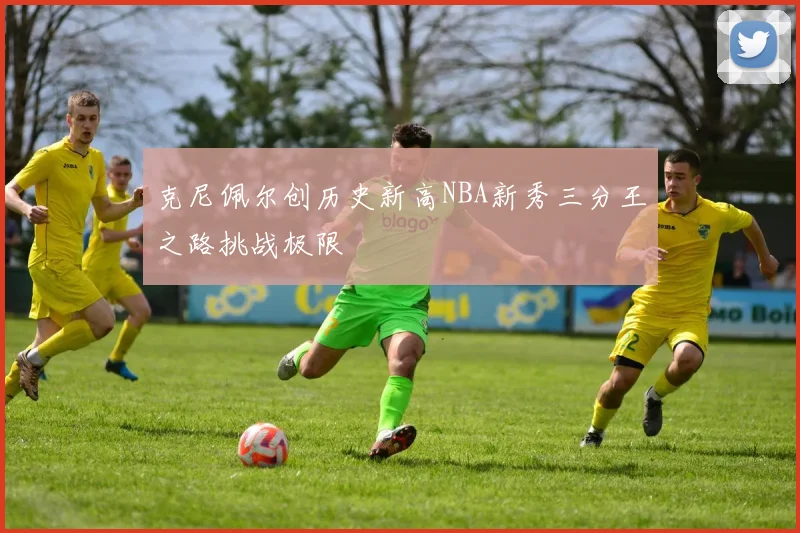 克尼佩尔创历史新高NBA新秀三分王之路挑战极限