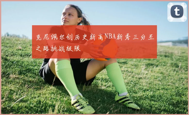克尼佩尔创历史新高NBA新秀三分王之路挑战极限