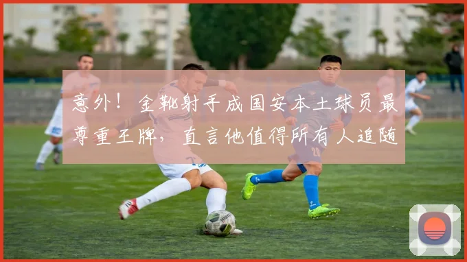 意外！金靴射手成国安本土球员最尊重王牌，直言他值得所有人追随_张玉宁_进球_比赛