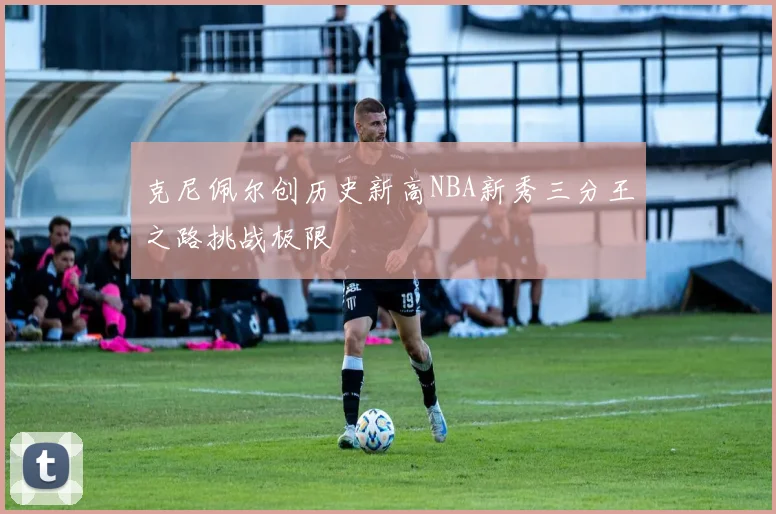 克尼佩尔创历史新高NBA新秀三分王之路挑战极限