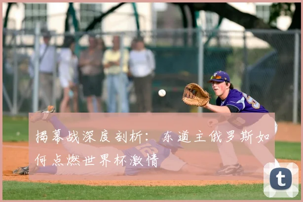 揭幕战深度剖析：东道主俄罗斯如何点燃世界杯激情