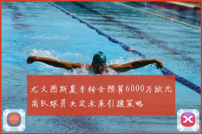 尤文图斯夏季转会预算6000万欧元离队球员决定未来引援策略
