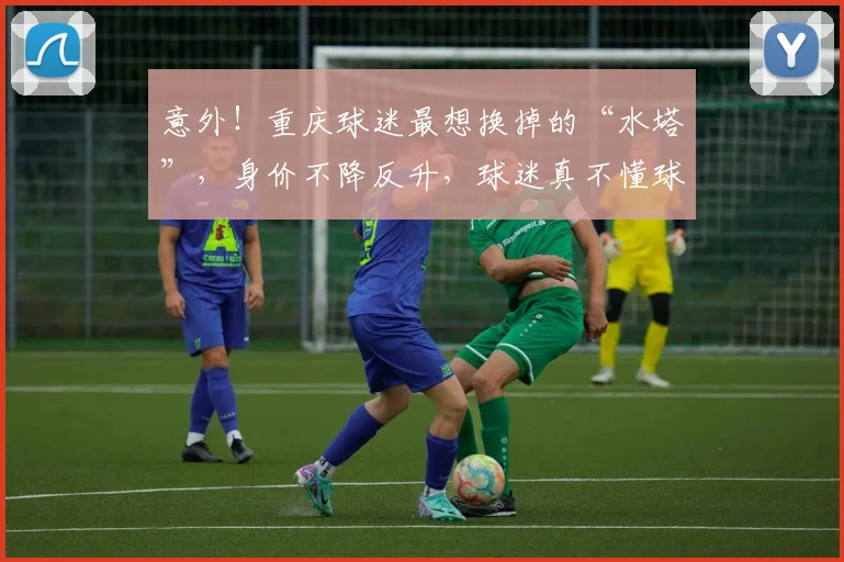 意外!重庆球迷最想换掉的“水塔”,身价不降反升,球迷真不懂球