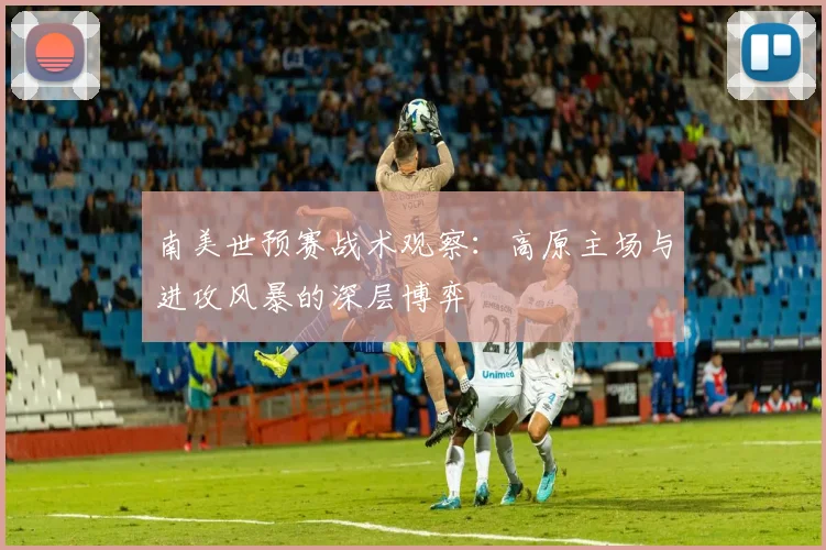 南美世预赛战术观察：高原主场与进攻风暴的深层博弈