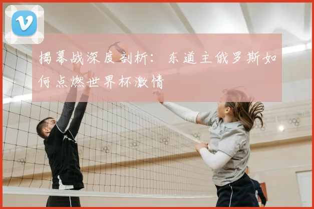 揭幕战深度剖析:东道主俄罗斯如何点燃世界杯激情