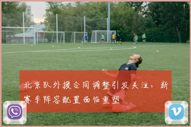 北京队外援合同调整引发关注，新赛季阵容配置面临重塑