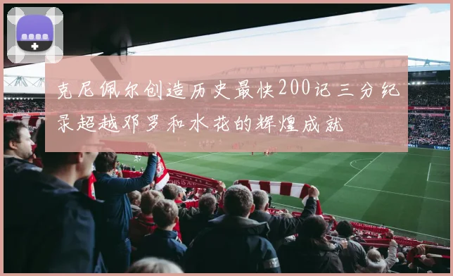 克尼佩尔创造历史最快200记三分纪录超越邓罗和水花的辉煌成就