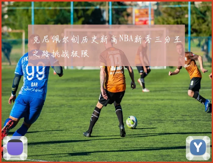 克尼佩尔创历史新高NBA新秀三分王之路挑战极限