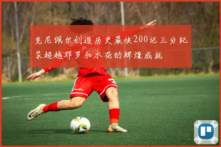 克尼佩尔创造历史最快200记三分纪录超越邓罗和水花的辉煌成就