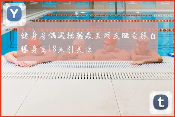 健身房偶遇杨瀚森某网友晒合照自曝身高18米引关注