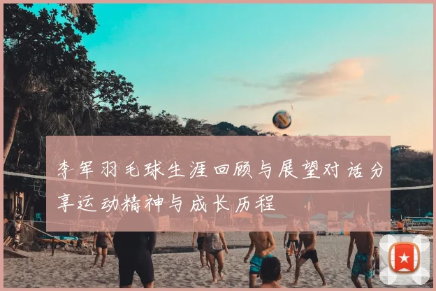 李军羽毛球生涯回顾与展望对话分享运动精神与成长历程