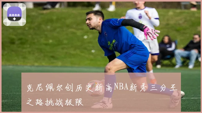 克尼佩尔创历史新高NBA新秀三分王之路挑战极限