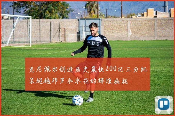 克尼佩尔创造历史最快200记三分纪录超越邓罗和水花的辉煌成就