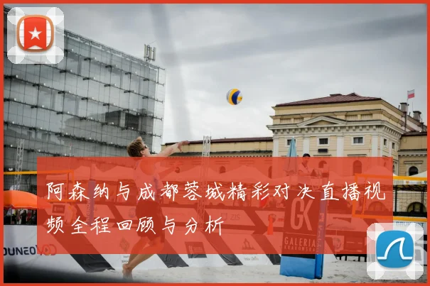 阿森纳与成都蓉城精彩对决直播视频全程回顾与分析