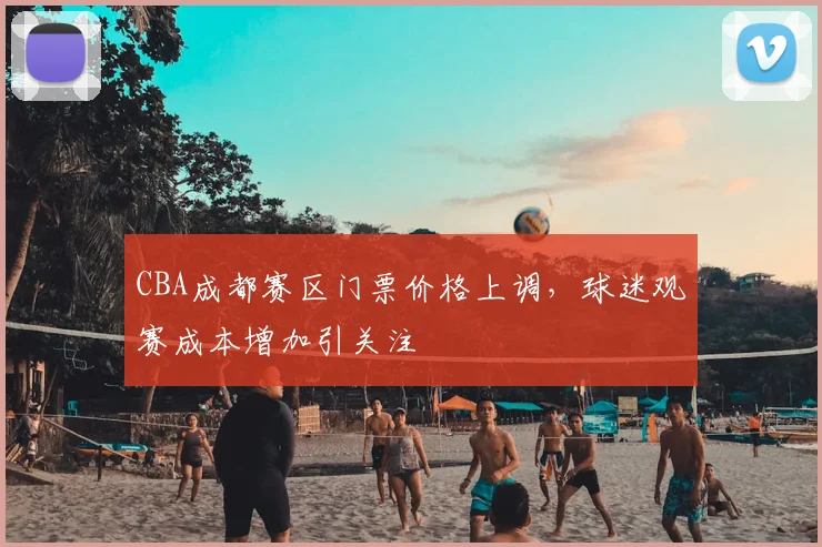 CBA成都赛区门票价格上调,球迷观赛成本增加引关注