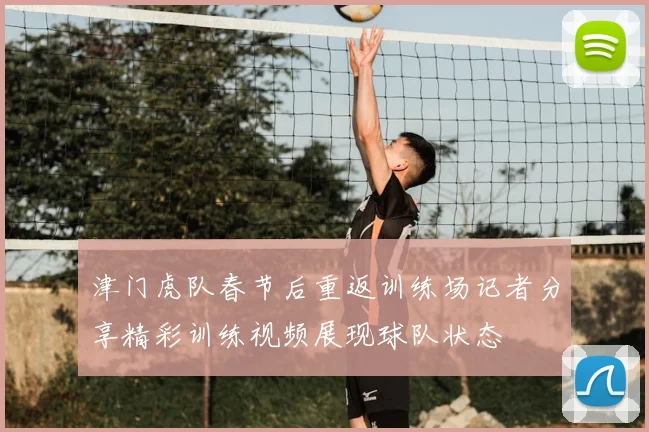 津门虎队春节后重返训练场记者分享精彩训练视频展现球队状态