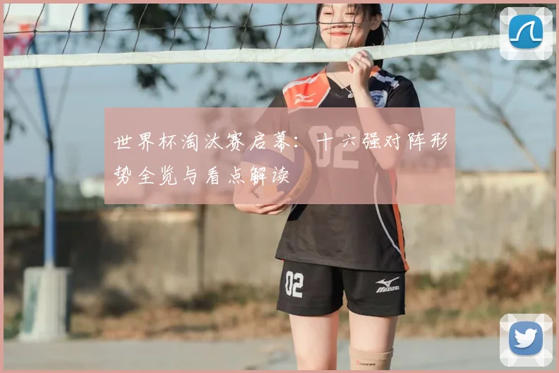 世界杯淘汰赛启幕：十六强对阵形势全览与看点解读
