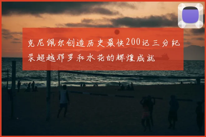 克尼佩尔创造历史最快200记三分纪录超越邓罗和水花的辉煌成就