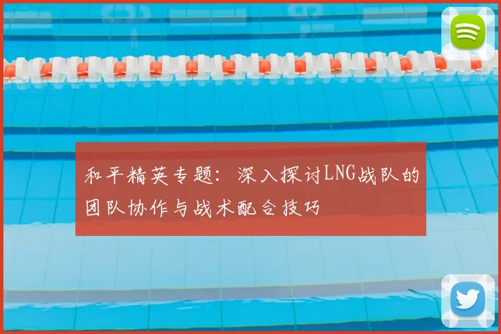和平精英专题：深入探讨LNG战队的团队协作与战术配合技巧