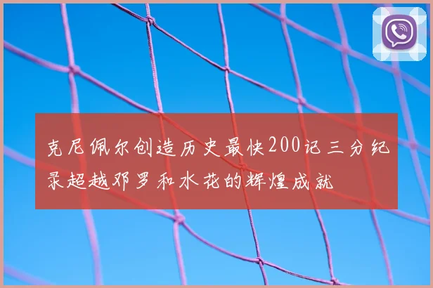 克尼佩尔创造历史最快200记三分纪录超越邓罗和水花的辉煌成就