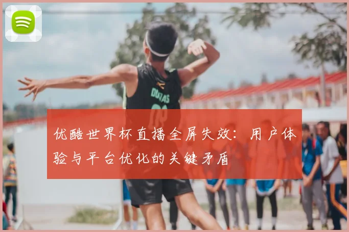 优酷世界杯直播全屏失效：用户体验与平台优化的关键矛盾