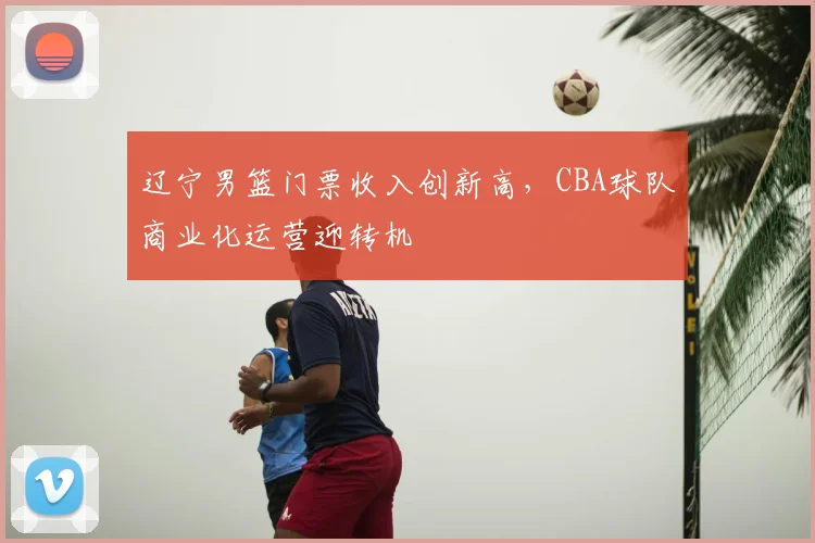辽宁男篮门票收入创新高,CBA球队商业化运营迎转机