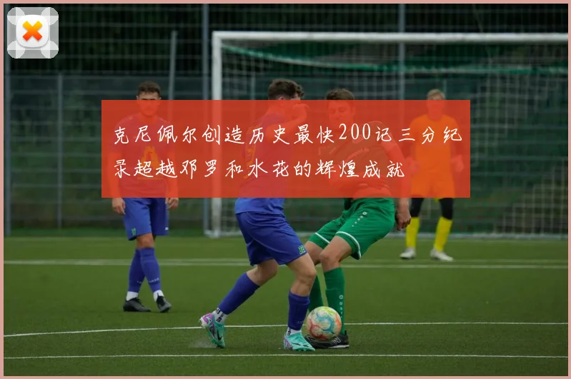 克尼佩尔创造历史最快200记三分纪录超越邓罗和水花的辉煌成就