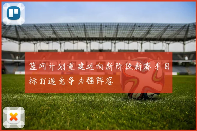 篮网计划重建迈向新阶段新赛季目标打造竞争力强阵容