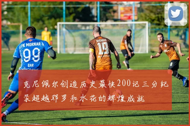 克尼佩尔创造历史最快200记三分纪录超越邓罗和水花的辉煌成就