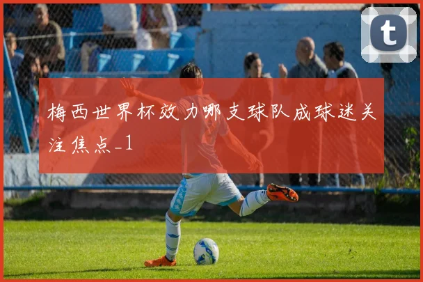 梅西世界杯效力哪支球队成球迷关注焦点_1