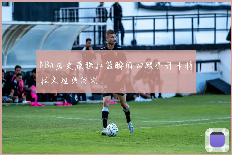 NBA历史最强扣篮瞬间回顾乔丹卡特拉文经典时刻