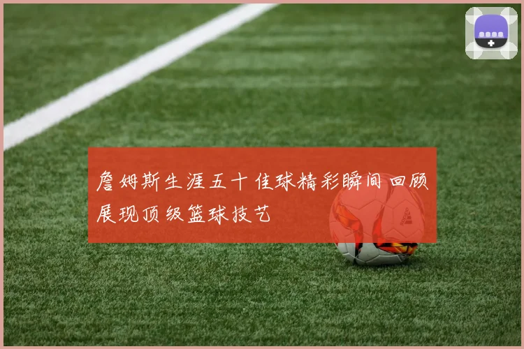詹姆斯生涯五十佳球精彩瞬间回顾展现顶级篮球技艺
