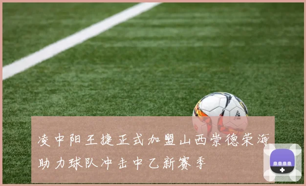 凌中阳王捷正式加盟山西崇德荣海助力球队冲击中乙新赛季