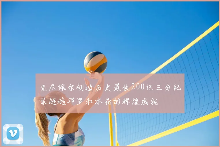 克尼佩尔创造历史最快200记三分纪录超越邓罗和水花的辉煌成就