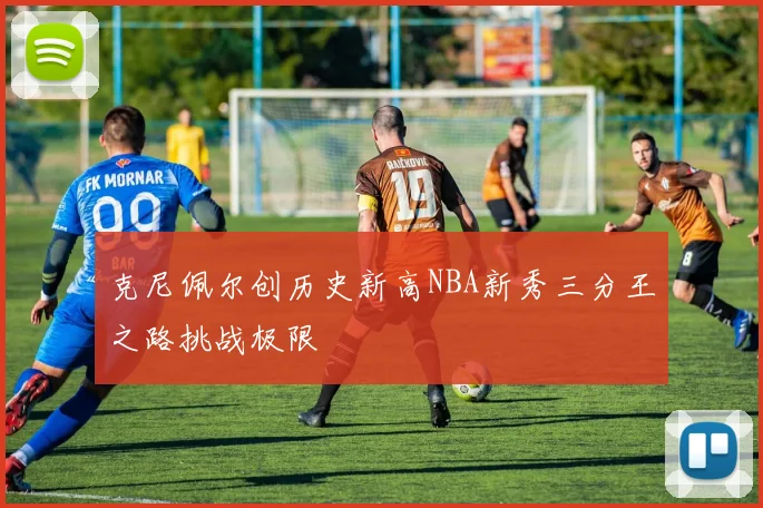 克尼佩尔创历史新高NBA新秀三分王之路挑战极限