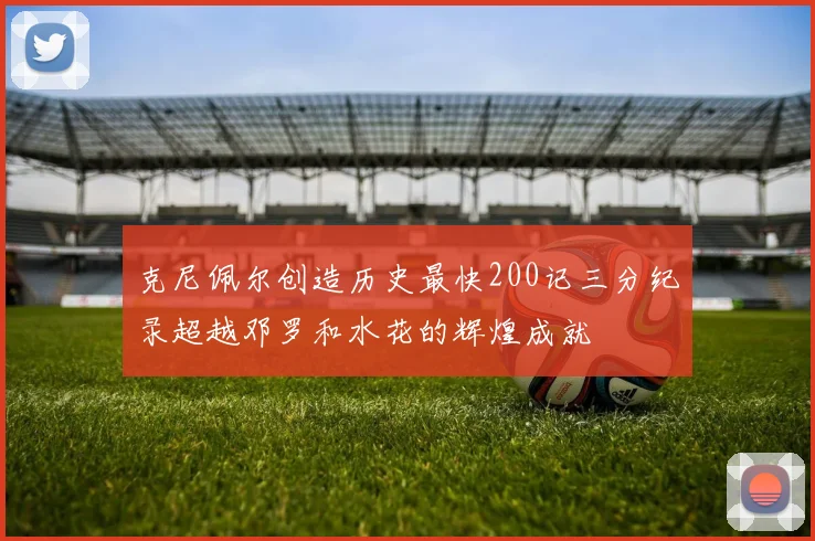 克尼佩尔创造历史最快200记三分纪录超越邓罗和水花的辉煌成就