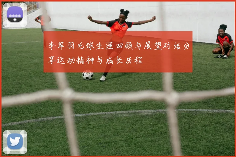 李军羽毛球生涯回顾与展望对话分享运动精神与成长历程