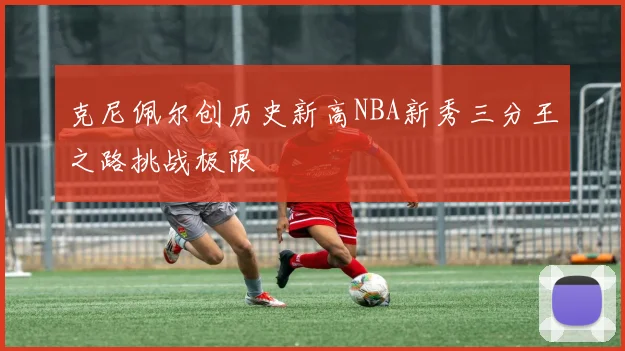 克尼佩尔创历史新高NBA新秀三分王之路挑战极限