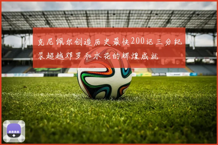 克尼佩尔创造历史最快200记三分纪录超越邓罗和水花的辉煌成就