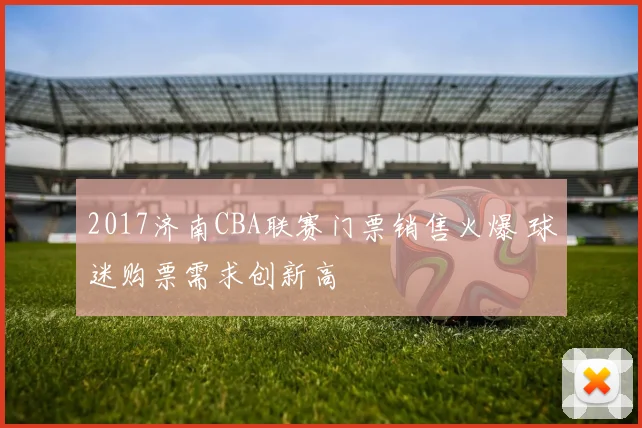 2017济南CBA联赛门票销售火爆 球迷购票需求创新高