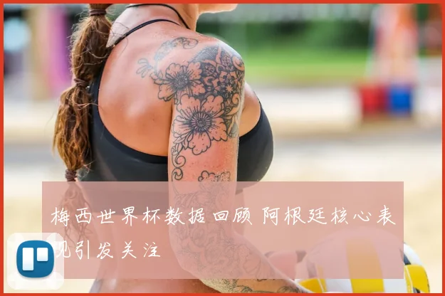 梅西世界杯数据回顾 阿根廷核心表现引发关注