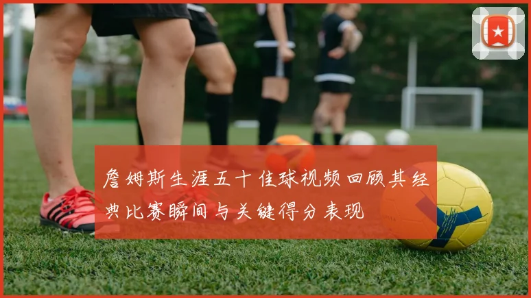 詹姆斯生涯五十佳球视频回顾其经典比赛瞬间与关键得分表现