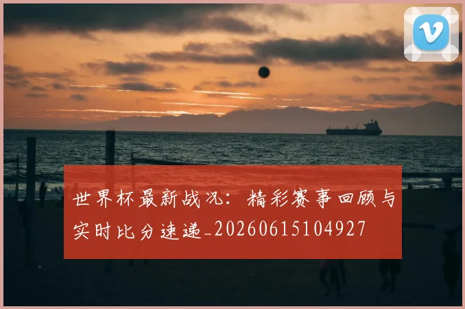 世界杯最新战况:精彩赛事回顾与实时比分速递_20260615104927