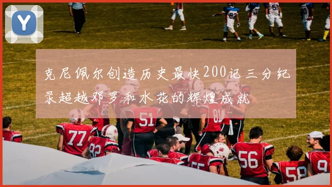 克尼佩尔创造历史最快200记三分纪录超越邓罗和水花的辉煌成就