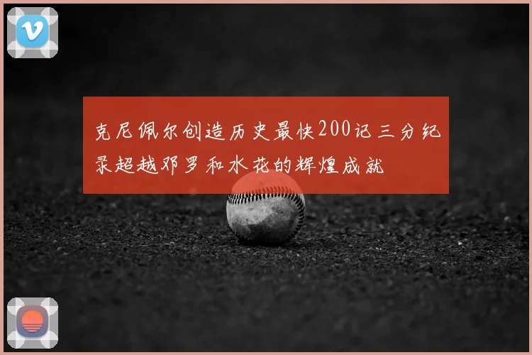 克尼佩尔创造历史最快200记三分纪录超越邓罗和水花的辉煌成就