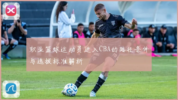 职业篮球运动员进入CBA的路径条件与选拔标准解析