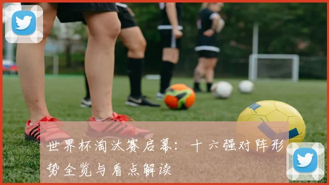 世界杯淘汰赛启幕：十六强对阵形势全览与看点解读
