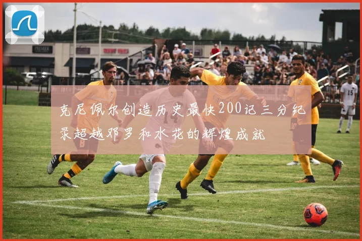 克尼佩尔创造历史最快200记三分纪录超越邓罗和水花的辉煌成就