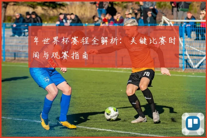 年世界杯赛程全解析:关键比赛时间与观赛指南
